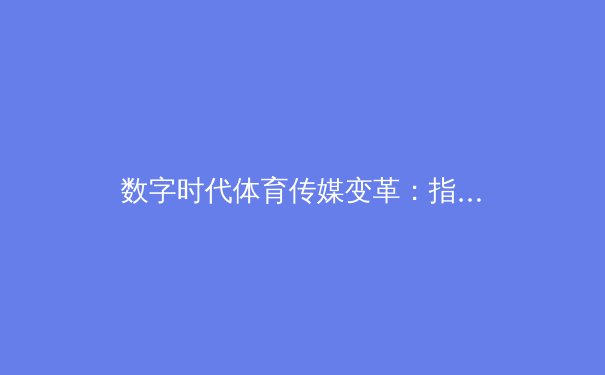 数字时代体育传媒变革：指尖触碰的赛事未来与产业新生态 - 3