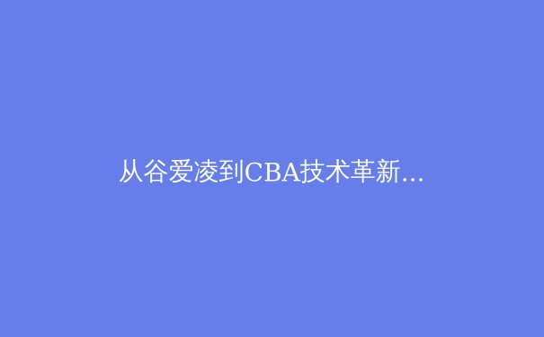 从谷爱凌到CBA技术革新：中国体育的流量密码与专业主义博弈 - 4