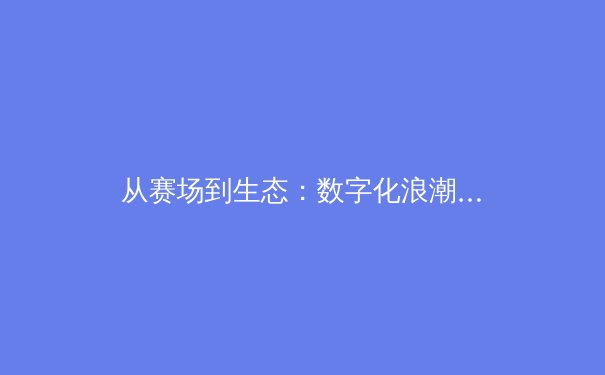 从赛场到生态：数字化浪潮如何重塑现代体育的观赛与商业格局 - 3