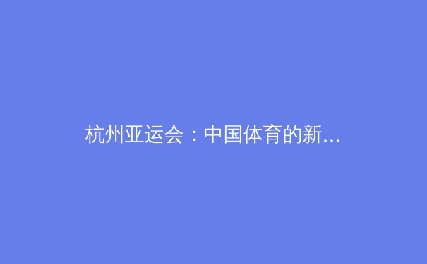 杭州亚运会：中国体育的新高度与未来启示