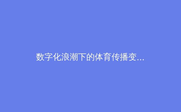 数字化浪潮下的体育传播变革：从竞技场到云端的全民盛宴 - 3