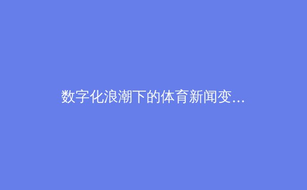数字化浪潮下的体育新闻变革：从信息传递到沉浸体验的全新生态 - 3